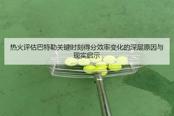 热火评估巴特勒关键时刻得分效率变化的深层原因与现实启示