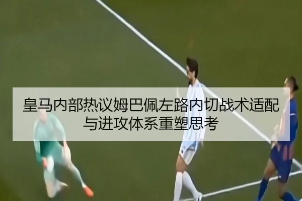 皇马内部热议姆巴佩左路内切战术适配与进攻体系重塑思考