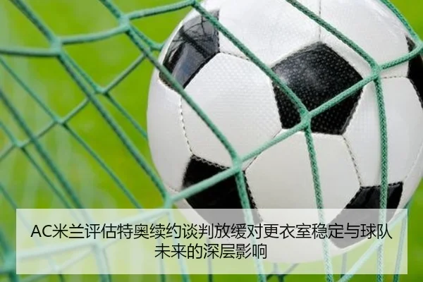 AC米兰评估特奥续约谈判放缓对更衣室稳定与球队未来的深层影响