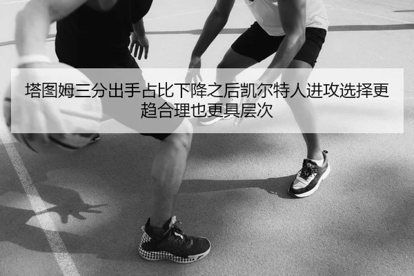 塔图姆三分出手占比下降之后凯尔特人进攻选择更趋合理也更具层次